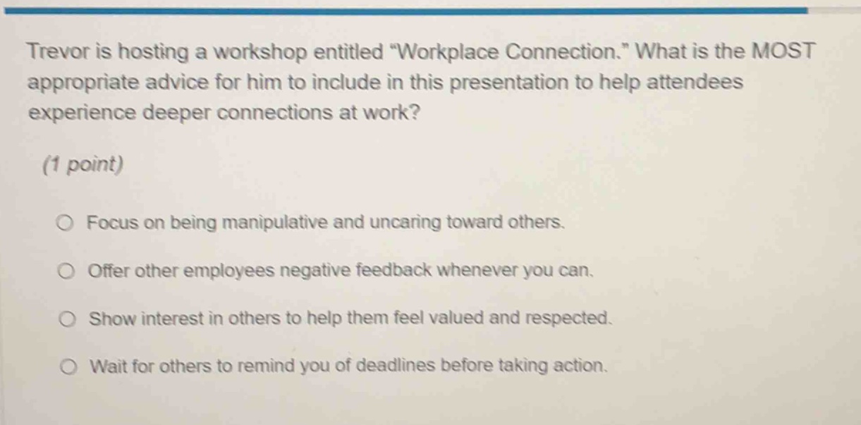 trevor is hosting a workshop entitled \workplace connection.\ what is the most appropriate advice for him to include in this presentation to help attendees experience deeper connections at work? (1 point) focus on being manipulative and uncaring toward others. offer other employees negative feedback whenever you can. show interest in others to help them feel valued and respected. wait for others to remind you of deadlines before taking action.