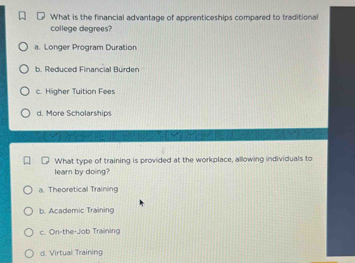 what is the financial advantage of apprenticeships compared to traditional college degrees?\n a. longer program duration\n b. reduced financial burden\n c. higher tuition fees\n d. more scholarships\n\nwhat type of training is provided at the workplace, allowing individuals to learn by doing?\n a. theoretical training\n b. academic training\n c. on - the - job training\n d. virtual training