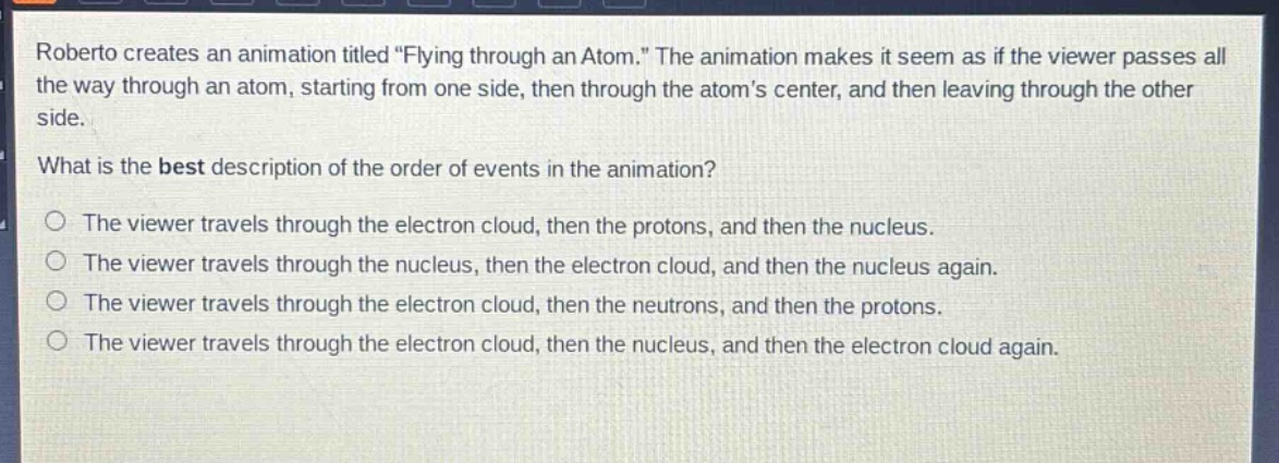 roberto creates an animation titled \flying through an atom.\ the animation makes it seem as if the viewer passes all the way through an atom, starting from one side, then through the atoms center, and then leaving through the other side.\nwhat is the best description of the order of events in the animation?\no the viewer travels through the electron cloud, then the protons, and then the nucleus.\no the viewer travels through the nucleus, then the electron cloud, and then the nucleus again.\no the viewer travels through the electron cloud, then the neutrons, and then the protons.\no the viewer travels through the electron cloud, then the nucleus, and then the electron cloud again.