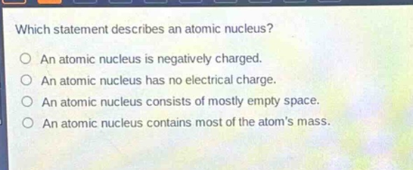 which statement describes an atomic nucleus?\nan atomic nucleus is negatively charged.\nan atomic nucleus has no electrical charge.\nan atomic nucleus consists of mostly empty space.\nan atomic nucleus contains most of the atoms mass.