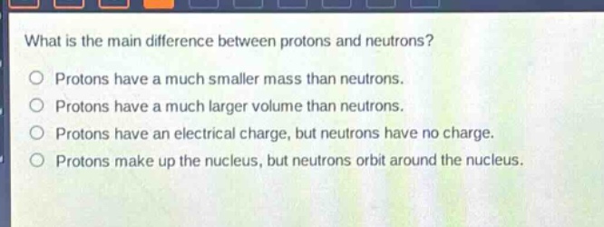 what is the main difference between protons and neutrons?\nprotons have a much smaller mass than neutrons.\nprotons have a much larger volume than neutrons.\nprotons have an electrical charge, but neutrons have no charge.\nprotons make up the nucleus, but neutrons orbit around the nucleus.