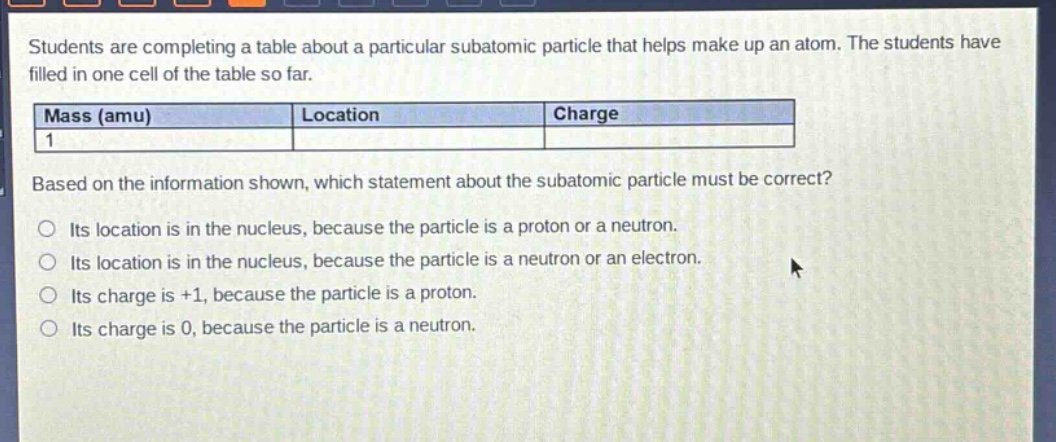 students are completing a table about a particular subatomic particle that helps make up an atom. the students have filled in one cell of the table so far.\n| mass (amu) | location | charge |\n| ---- | ---- | ---- |\n| 1 | | |\nbased on the information shown, which statement about the subatomic particle must be correct?\no its location is in the nucleus, because the particle is a proton or a neutron.\no its location is in the nucleus, because the particle is a neutron or an electron.\no its charge is +1, because the particle is a proton.\no its charge is 0, because the particle is a neutron.