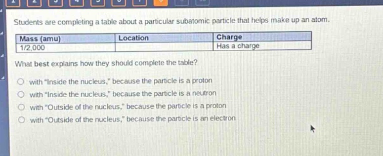 students are completing a table about a particular subatomic particle that helps make up an atom.\n| mass (amu) | location | charge |\n| ---- | ---- | ---- |\n| 1/2,000 | | has a charge |\nwhat best explains how they should complete the table?\n- with \inside the nucleus,\ because the particle is a proton\n- with \inside the nucleus,\ because the particle is a neutron\n- with \outside of the nucleus,\ because the particle is a proton\n- with \outside of the nucleus,\ because the particle is an electron