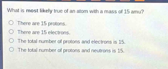 what is most likely true of an atom with a mass of 15 amu?\no there are 15 protons.\no there are 15 electrons.\no the total number of protons and electrons is 15.\no the total number of protons and neutrons is 15.