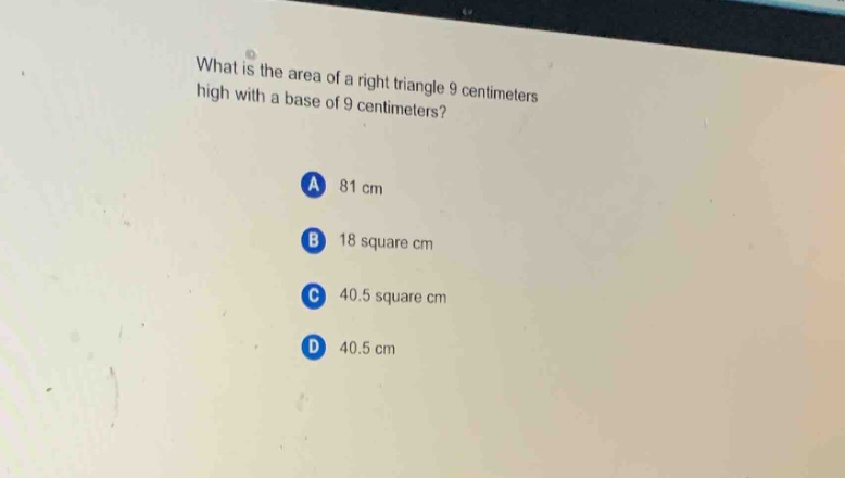 what is the area of a right triangle 9 centimeters high with a base of 9 centimeters?\na 81 cm\nb 18 square cm\nc 40.5 square cm\nd 40.5 cm