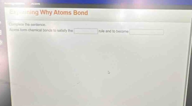 explaining why atoms bond\ncomplete the sentence.\natoms form chemical bonds to satisfy the blank rule and to become blank