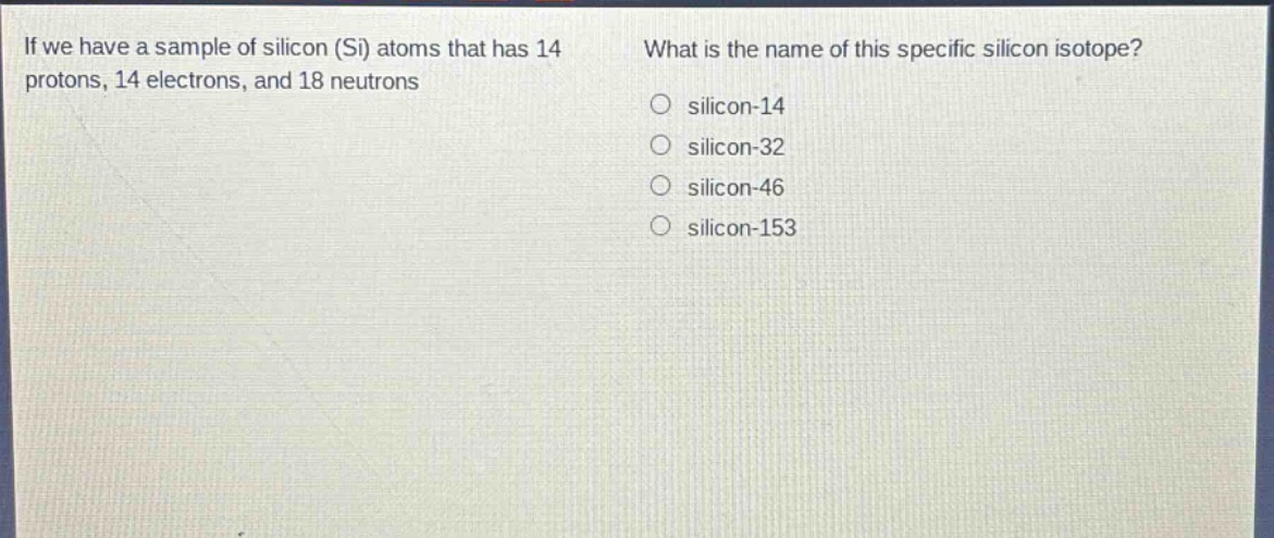 if we have a sample of silicon (si) atoms that has 14 protons, 14 electrons, and 18 neutrons. what is the name of this specific silicon isotope? o silicon - 14 o silicon - 32 o silicon - 46 o silicon - 153