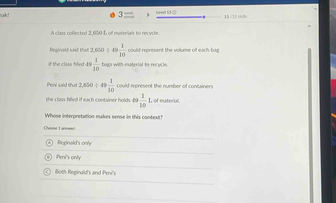 a class collected 2,650 l of materials to recycle. reginald said that $2,650div49\frac{1}{10}$ could represent the volume of each bag if the class filled $49\frac{1}{10}$ bags with material to recycle. peni said that $2,650div49\frac{1}{10}$ could represent the number of containers the class filled if each container holds $49\frac{1}{10}$ l of material. whose interpretation makes sense in this context? choose 1 answer: a reginalds only b penis only c both reginalds and penis