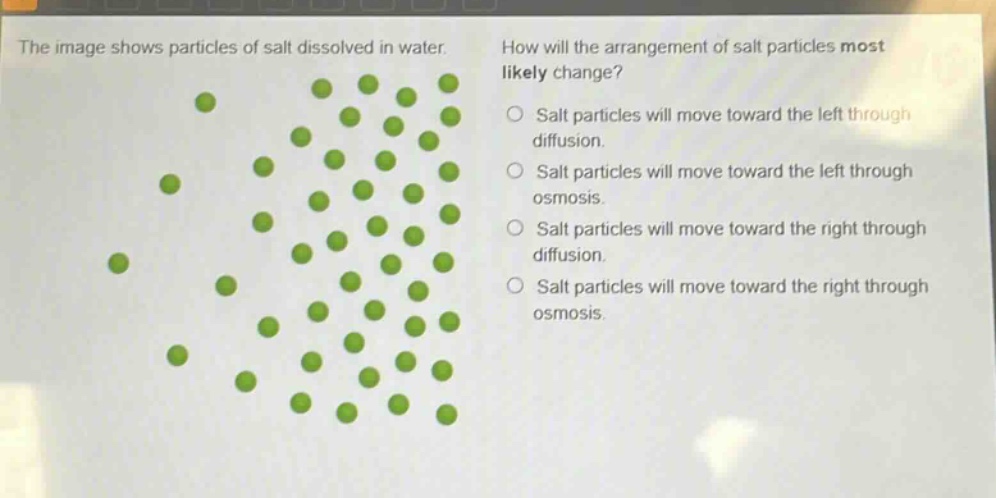the image shows particles of salt dissolved in water. how will the arrangement of salt particles most likely change? salt particles will move toward the left through diffusion. salt particles will move toward the left through osmosis. salt particles will move toward the right through diffusion. salt particles will move toward the right through osmosis.