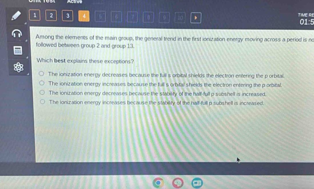 among the elements of the main group, the general trend in the first ionization energy moving across a period is not followed between group 2 and group 13. which best explains these exceptions? the ionization energy decreases because the full s orbital shields the electron entering the p orbital. the ionization energy increases because the full s orbital shields the electron entering the p orbital. the ionization energy decreases because the stability of the half - full p subshell is increased. the ionization energy increases because the stability of the half - full p subshell is increased.