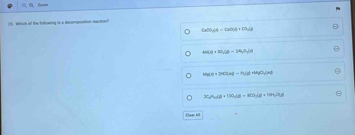 25. which of the following is a decomposition reaction?\ncaco₃(s) → cao(s) + co₂(g)\n4al(s) + 3o₂(g) → 2al₂o₃(s)\nmg(s) + 2hcl(aq) → h₂(g) + mgcl₂(aq)\n2c₄h₁₀(g) + 13o₂(g) → 8co₂(g) + 10h₂o(g)\nclear all