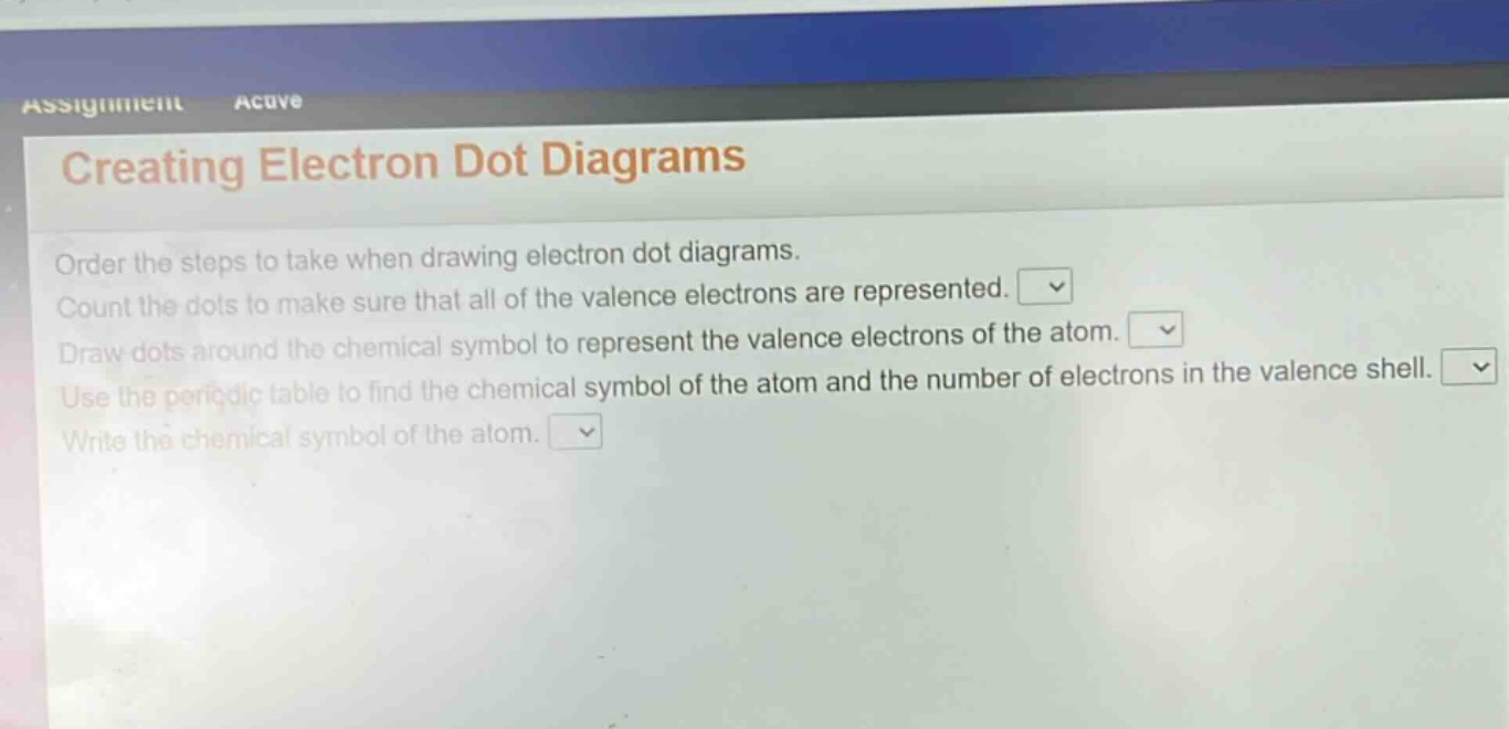 creating electron dot diagrams\norder the steps to take when drawing electron dot diagrams.\ncount the dots to make sure that all of the valence electrons are represented.\ndraw dots around the chemical symbol to represent the valence electrons of the atom.\nuse the periodic table to find the chemical symbol of the atom and the number of electrons in the valence shell.\nwrite the chemical symbol of the atom.