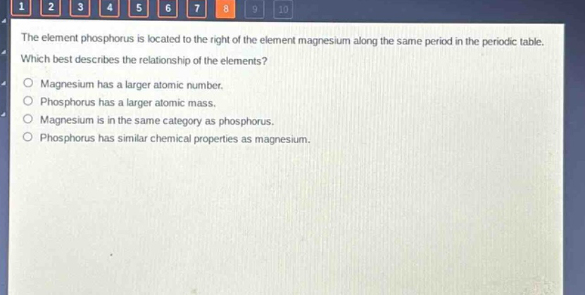 the element phosphorus is located to the right of the element magnesium along the same period in the periodic table. which best describes the relationship of the elements?\no magnesium has a larger atomic number.\no phosphorus has a larger atomic mass.\no magnesium is in the same category as phosphorus.\no phosphorus has similar chemical properties as magnesium.