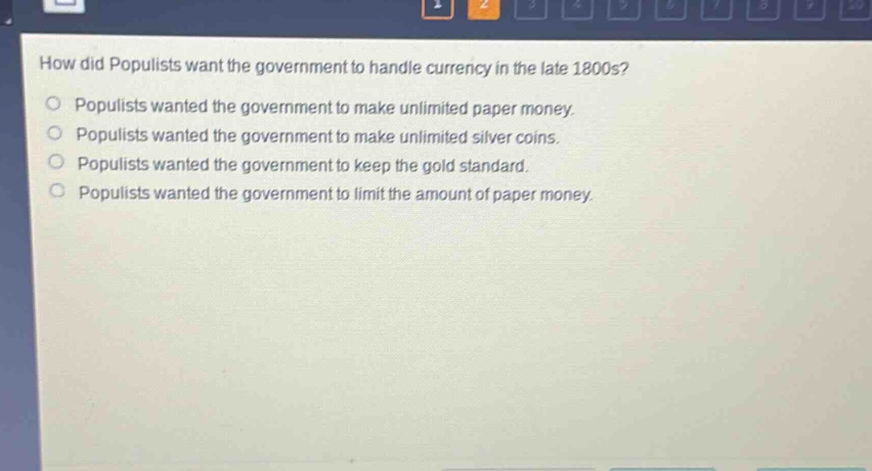 how did populists want the government to handle currency in the late 1800s?\npopulists wanted the government to make unlimited paper money.\npopulists wanted the government to make unlimited silver coins.\npopulists wanted the government to keep the gold standard.\npopulists wanted the government to limit the amount of paper money.