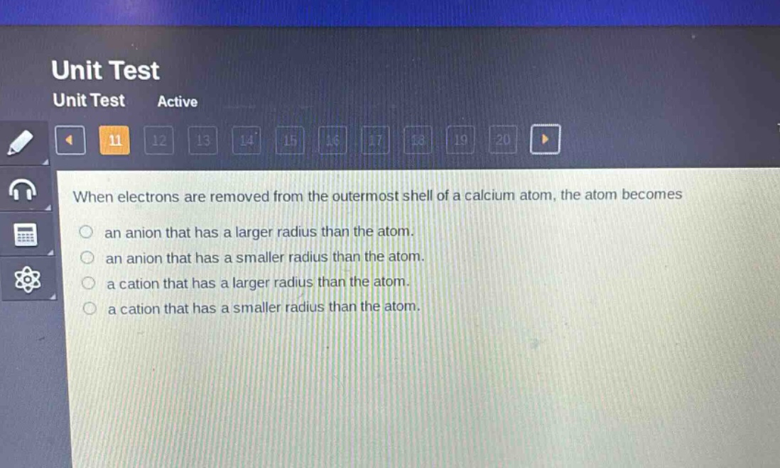when electrons are removed from the outermost shell of a calcium atom, the atom becomes\nan anion that has a larger radius than the atom.\nan anion that has a smaller radius than the atom.\na cation that has a larger radius than the atom.\na cation that has a smaller radius than the atom.