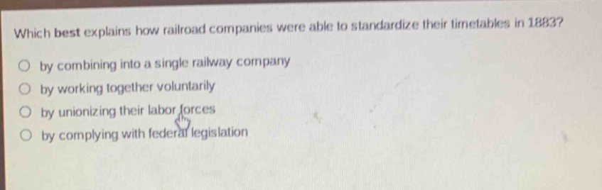 which best explains how railroad companies were able to standardize their timetables in 1883?\nby combining into a single railway company\nby working together voluntarily\nby unionizing their labor forces\nby complying with federal legislation