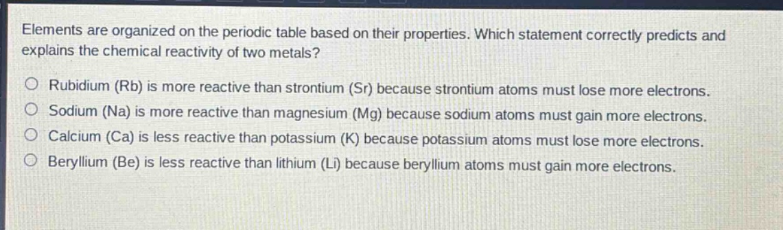 elements are organized on the periodic table based on their properties. which statement correctly predicts and explains the chemical reactivity of two metals?\no rubidium (rb) is more reactive than strontium (sr) because strontium atoms must lose more electrons.\no sodium (na) is more reactive than magnesium (mg) because sodium atoms must gain more electrons.\no calcium (ca) is less reactive than potassium (k) because potassium atoms must lose more electrons.\no beryllium (be) is less reactive than lithium (li) because beryllium atoms must gain more electrons.
