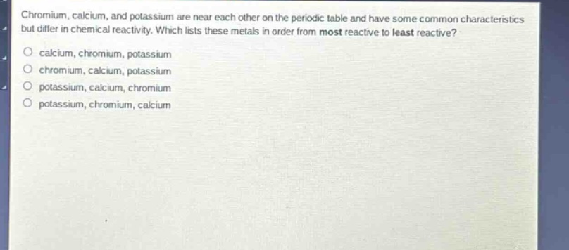 chromium, calcium, and potassium are near each other on the periodic table and have some common characteristics but differ in chemical reactivity. which lists these metals in order from most reactive to least reactive?\ncalcium, chromium, potassium\nchromium, calcium, potassium\npotassium, calcium, chromium\npotassium, chromium, calcium
