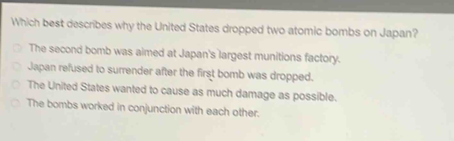 which best describes why the united states dropped two atomic bombs on japan?\nthe second bomb was aimed at japans largest munitions factory.\njapan refused to surrender after the first bomb was dropped.\nthe united states wanted to cause as much damage as possible.\nthe bombs worked in conjunction with each other.