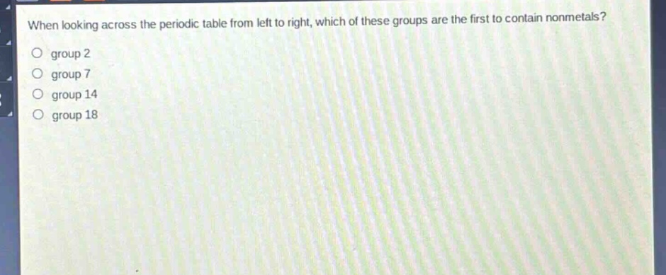 when looking across the periodic table from left to right, which of these groups are the first to contain nonmetals?\no group 2\no group 7\no group 14\no group 18