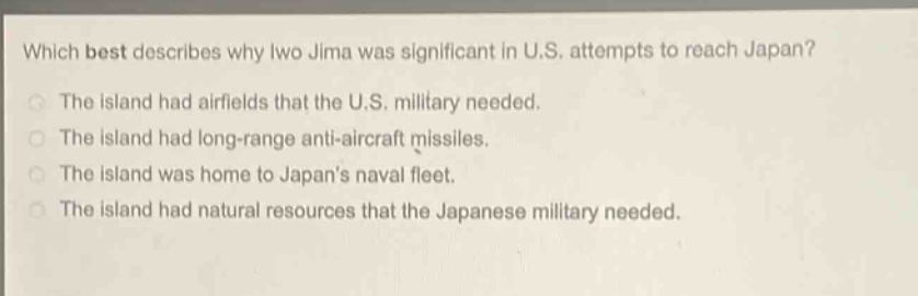 which best describes why iwo jima was significant in u.s. attempts to reach japan?\nthe island had airfields that the u.s. military needed.\nthe island had long - range anti - aircraft missiles.\nthe island was home to japans naval fleet.\nthe island had natural resources that the japanese military needed.