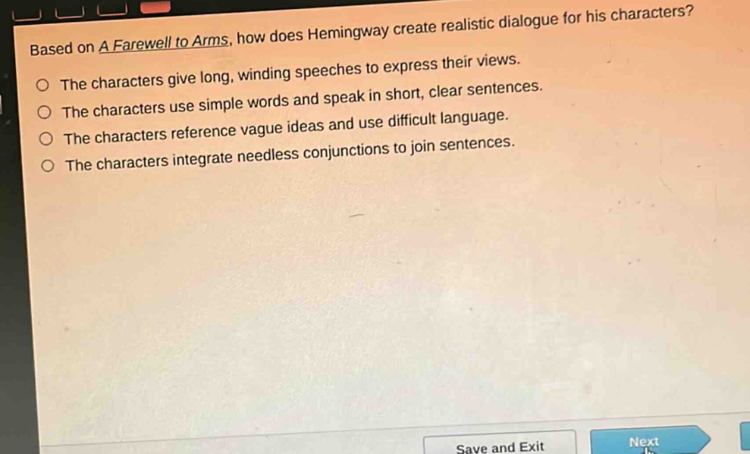 based on a farewell to arms, how does hemingway create realistic dialogue for his characters?\nthe characters give long, winding speeches to express their views.\nthe characters use simple words and speak in short, clear sentences.\nthe characters reference vague ideas and use difficult language.\nthe characters integrate needless conjunctions to join sentences.