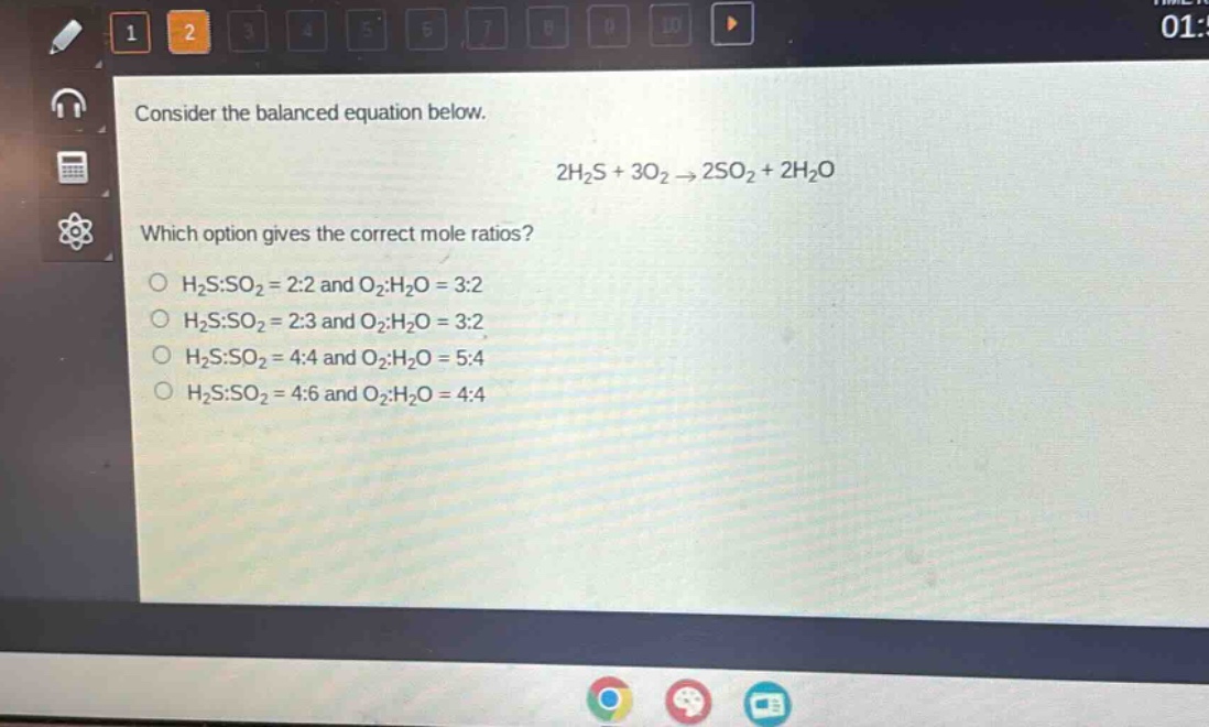 consider the balanced equation below.\n2h₂s + 3o₂ → 2so₂ + 2h₂o\nwhich option gives the correct mole ratios?\no h₂s:so₂ = 2:2 and o₂:h₂o = 3:2\no h₂s:so₂ = 2:3 and o₂:h₂o = 3:2\no h₂s:so₂ = 4:4 and o₂:h₂o = 5:4\no h₂s:so₂ = 4:6 and o₂:h₂o = 4:4