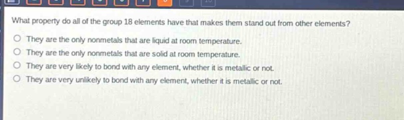 what property do all of the group 18 elements have that makes them stand out from other elements?\no they are the only nonmetals that are liquid at room temperature.\no they are the only nonmetals that are solid at room temperature.\no they are very likely to bond with any element, whether it is metallic or not.\no they are very unlikely to bond with any element, whether it is metallic or not.