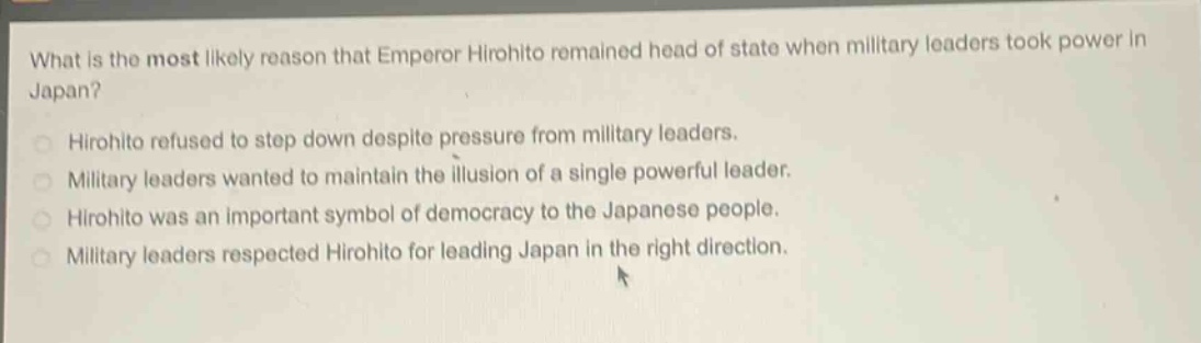 what is the most likely reason that emperor hirohito remained head of state when military leaders took power in japan?\nhirohito refused to step down despite pressure from military leaders.\nmilitary leaders wanted to maintain the illusion of a single powerful leader.\nhirohito was an important symbol of democracy to the japanese people.\nmilitary leaders respected hirohito for leading japan in the right direction.