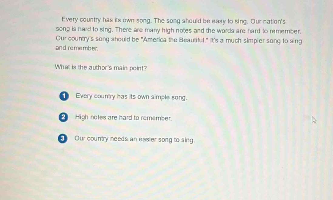 every country has its own song. the song should be easy to sing. our nations song is hard to sing. there are many high notes and the words are hard to remember. our countrys song should be \america the beautiful.\ its a much simpler song to sing and remember.\nwhat is the authors main point?\n1 every country has its own simple song.\n2 high notes are hard to remember.\n3 our country needs an easier song to sing.