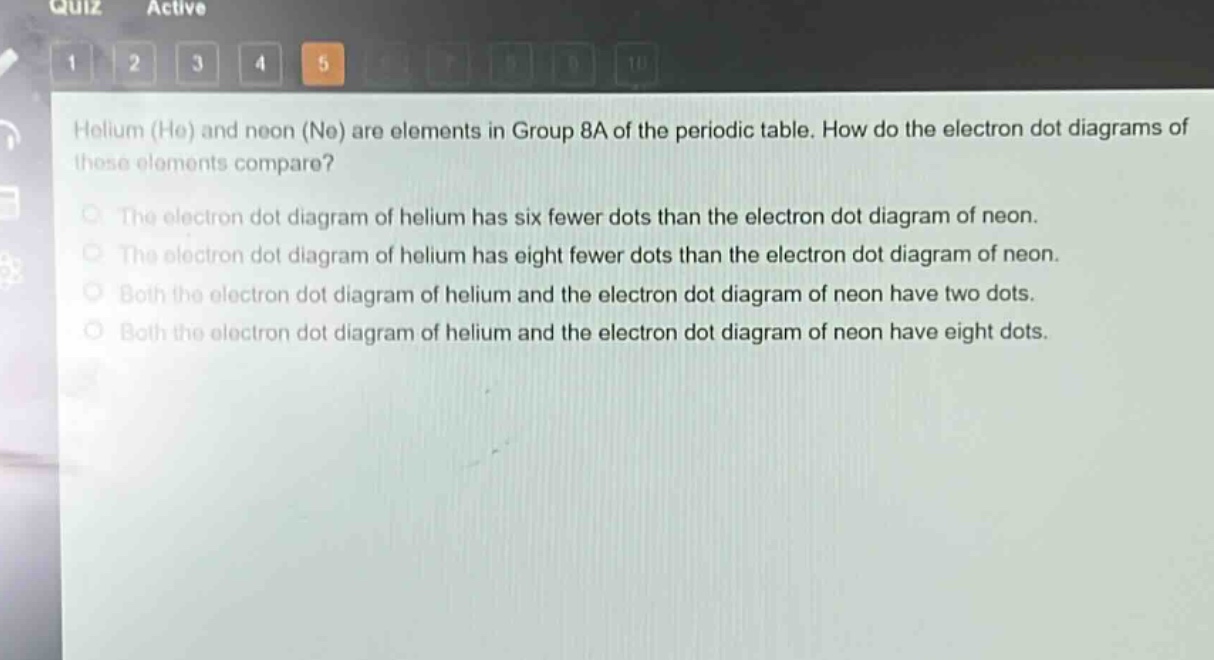 helium (he) and neon (ne) are elements in group 8a of the periodic table. how do the electron dot diagrams of these elements compare?\nthe electron dot diagram of helium has six fewer dots than the electron dot diagram of neon.\nthe electron dot diagram of helium has eight fewer dots than the electron dot diagram of neon.\nboth the electron dot diagram of helium and the electron dot diagram of neon have two dots.\nboth the electron dot diagram of helium and the electron dot diagram of neon have eight dots.