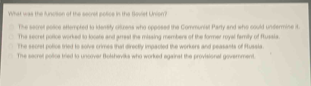 what was the function of the secret police in the soviet union?\nthe secret police attempted to identify citizens who opposed the communist party and who could undermine it.\nthe secret police worked to locate and arrest the missing members of the former royal family of russia.\nthe secret police tried to solve crimes that directly impacted the workers and peasants of russia.\nthe secret police tried to uncover bolsheviks who worked against the provisional government.