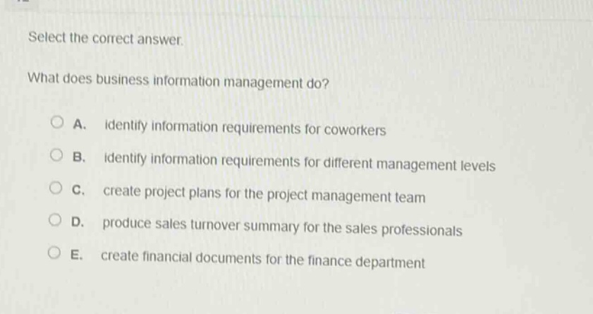 select the correct answer.\nwhat does business information management do?\na. identify information requirements for coworkers\nb. identify information requirements for different management levels\nc. create project plans for the project management team\nd. produce sales turnover summary for the sales professionals\ne. create financial documents for the finance department