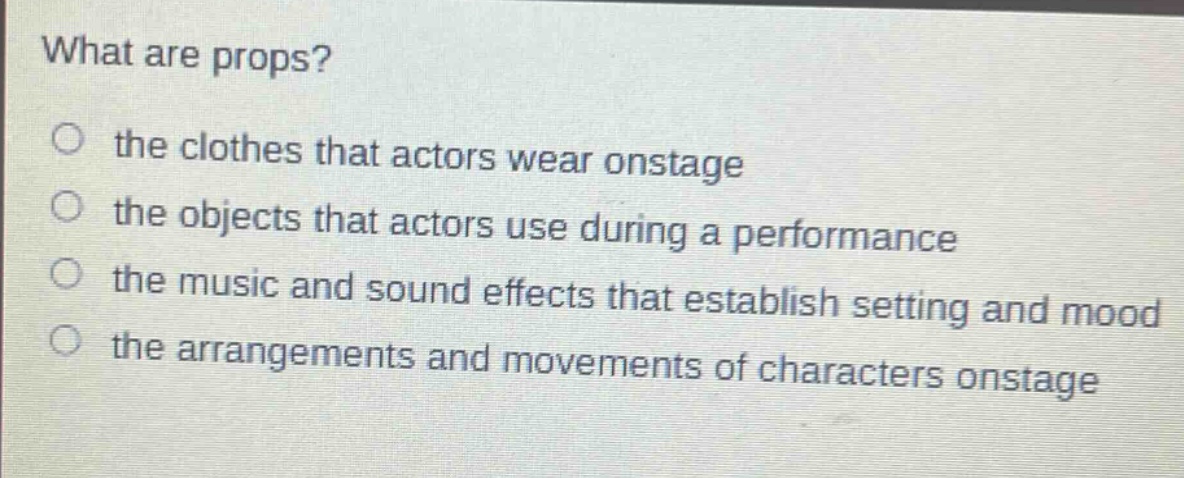 what are props?\no the clothes that actors wear onstage\no the objects that actors use during a performance\no the music and sound effects that establish setting and mood\no the arrangements and movements of characters onstage