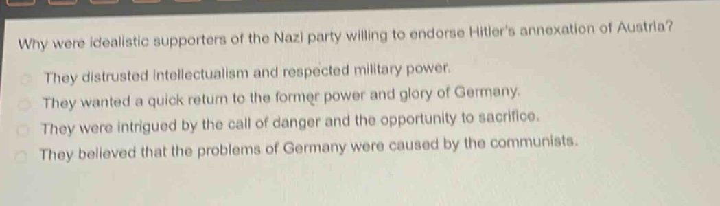 why were idealistic supporters of the nazi party willing to endorse hitlers annexation of austria?\nthey distrusted intellectualism and respected military power.\nthey wanted a quick return to the former power and glory of germany.\nthey were intrigued by the call of danger and the opportunity to sacrifice.\nthey believed that the problems of germany were caused by the communists.