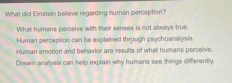 what did einstein believe regarding human perception?\nwhat humans perceive with their senses is not always true.\nhuman perception can be explained through psychoanalysis.\nhuman emotion and behavior are results of what humans perceive.\ndream analysis can help explain why humans see things differently.