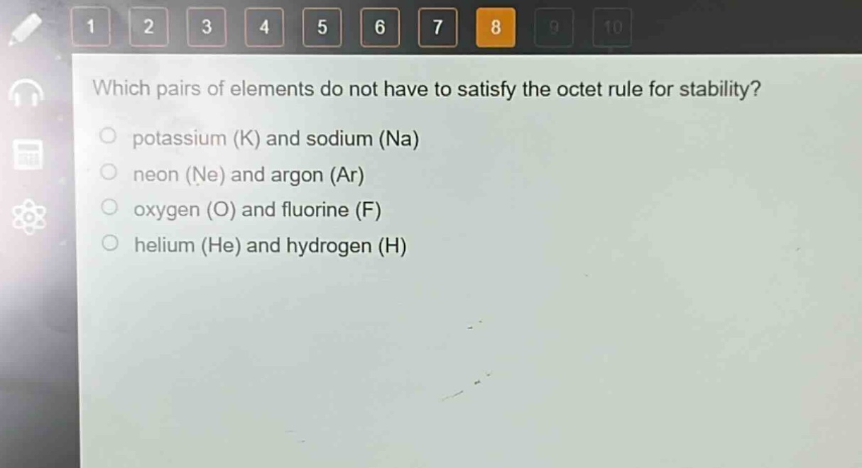 which pairs of elements do not have to satisfy the octet rule for stability?\npotassium (k) and sodium (na)\nneon (ne) and argon (ar)\noxygen (o) and fluorine (f)\nhelium (he) and hydrogen (h)