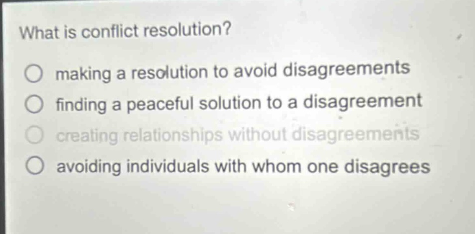 what is conflict resolution?\n○ making a resolution to avoid disagreements\n○ finding a peaceful solution to a disagreement\n○ creating relationships without disagreements\n○ avoiding individuals with whom one disagrees