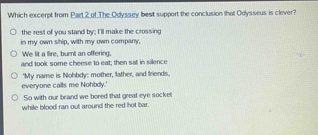 which excerpt from part 2 of the odyssey best support the conclusion that odysseus is clever?\no the rest of you stand by; ill make the crossing\nin my own ship, with my own company,\no we lit a fire, burnt an offering,\nand took some cheese to eat; then sat in silence\no my name is nohbdy: mother, father, and friends,\neveryone calls me nohbdy.\no so with our brand we bored that great eye socket\nwhile blood ran out around the red hot bar.