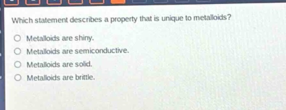 which statement describes a property that is unique to metalloids?\no metalloids are shiny.\no metalloids are semiconductive.\no metalloids are solid.\no metalloids are brittle.