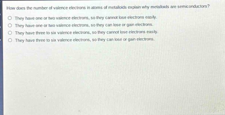 how does the number of valence electrons in atoms of metalloids explain why metalloids are semiconductors?\no they have one or two valence electrons, so they cannot lose electrons easily.\no they have one or two valence electrons, so they can lose or gain electrons.\no they have three to six valence electrons, so they cannot lose electrons easily.\no they have three to six valence electrons, so they can lose or gain electrons.