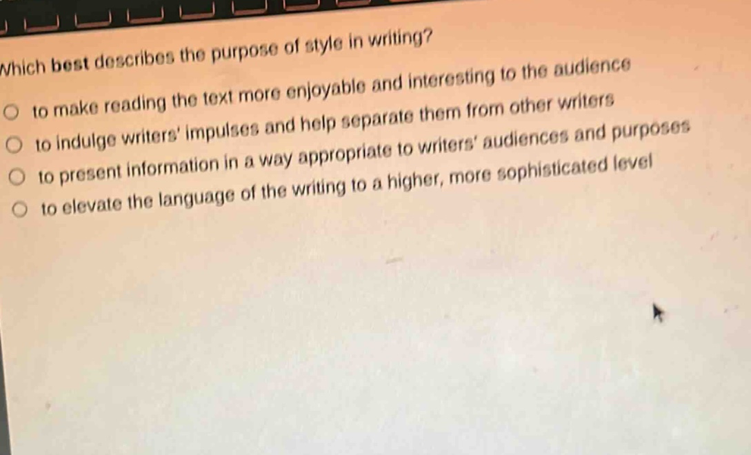 which best describes the purpose of style in writing?\n○ to make reading the text more enjoyable and interesting to the audience\n○ to indulge writers impulses and help separate them from other writers\n○ to present information in a way appropriate to writers audiences and purposes\n○ to elevate the language of the writing to a higher, more sophisticated level