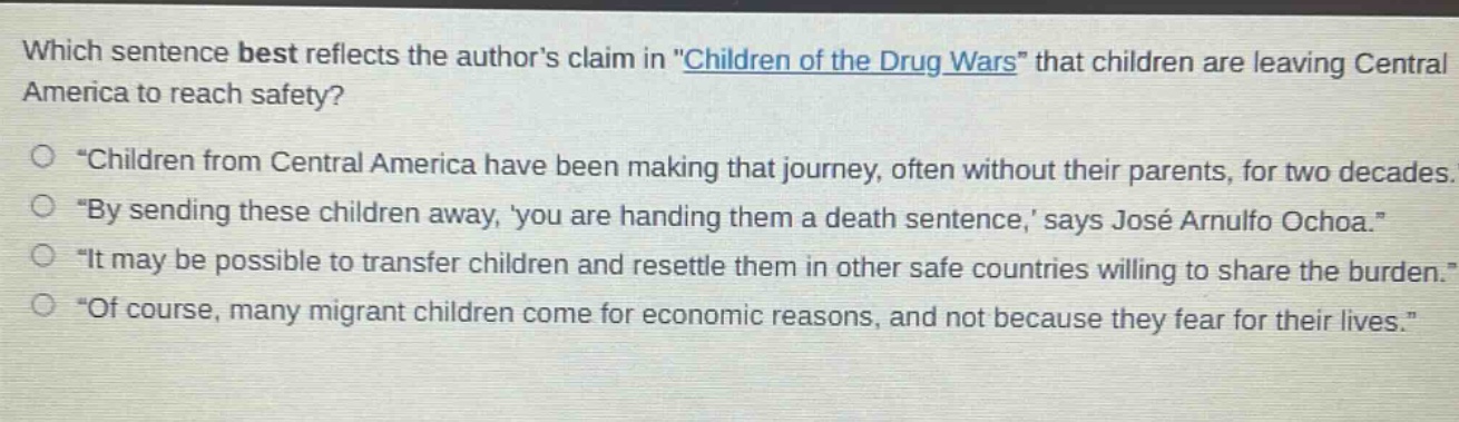 which sentence best reflects the authors claim in \children of the drug wars\ that children are leaving central america to reach safety?\n○ \children from central america have been making that journey, often without their parents, for two decades.\\n○ \by sending these children away, you are handing them a death sentence, says josé arnulfo ochoa.\\n○ \it may be possible to transfer children and resettle them in other safe countries willing to share the burden.\\n○ \of course, many migrant children come for economic reasons, and not because they fear for their lives.\