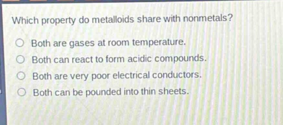 which property do metalloids share with nonmetals?\nboth are gases at room temperature.\nboth can react to form acidic compounds.\nboth are very poor electrical conductors.\nboth can be pounded into thin sheets.
