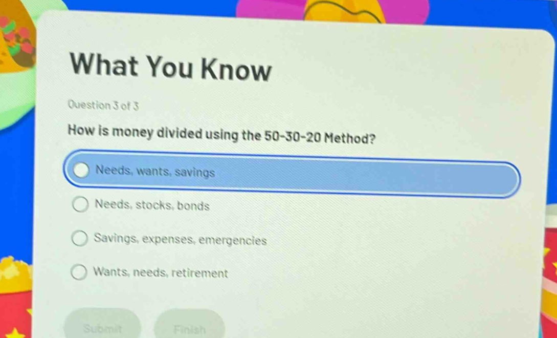 what you know\nquestion 3 of 3\nhow is money divided using the 50 - 30 - 20 method?\nneeds, wants, savings\nneeds, stocks, bonds\nsavings, expenses, emergencies\nwants, needs, retirement