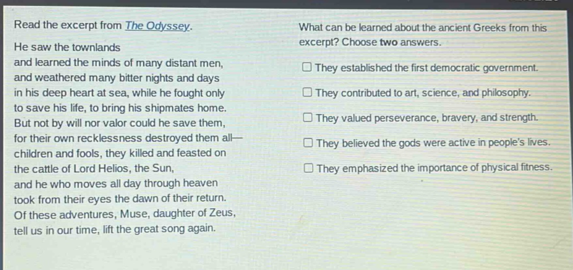 read the excerpt from the odyssey. he saw the townlands and learned the minds of many distant men, and weathered many bitter nights and days in his deep heart at sea, while he fought only to save his life, to bring his shipmates home. but not by will nor valor could he save them, for their own recklessness destroyed them all—children and fools, they killed and feasted on the cattle of lord helios, the sun, and he who moves all day through heaven took from their eyes the dawn of their return. of these adventures, muse, daughter of zeus, tell us in our time, lift the great song again. what can be learned about the ancient greeks from this excerpt? choose two answers. they established the first democratic government. they contributed to art, science, and philosophy. they valued perseverance, bravery, and strength. they believed the gods were active in people’s lives. they emphasized the importance of physical fitness.
