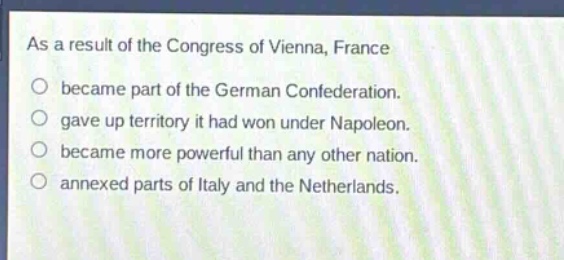 as a result of the congress of vienna, france\nbecame part of the german confederation.\ngave up territory it had won under napoleon.\nbecame more powerful than any other nation.\nannexed parts of italy and the netherlands.