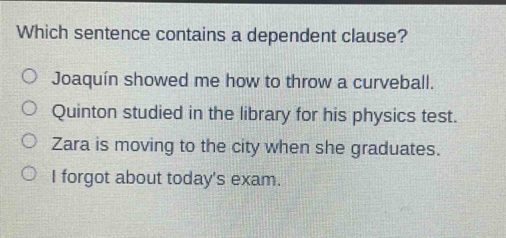 which sentence contains a dependent clause?\no joaquin showed me how to throw a curveball.\no quinton studied in the library for his physics test.\no zara is moving to the city when she graduates.\no i forgot about todays exam.