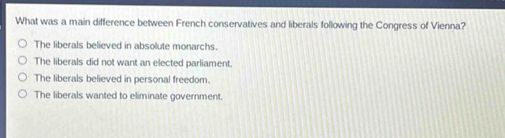 what was a main difference between french conservatives and liberals following the congress of vienna?\nthe liberals believed in absolute monarchs.\nthe liberals did not want an elected parliament.\nthe liberals believed in personal freedom.\nthe liberals wanted to eliminate government.