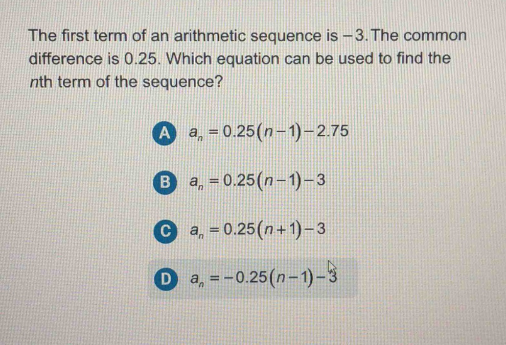 the first term of an arithmetic sequence is - 3. the common difference is 0.25. which equation can be used to find the nth term of the sequence?\na (a_{n}=0.25(n - 1)-2.75)\nb (a_{n}=0.25(n - 1)-3)\nc (a_{n}=0.25(n + 1)-3)\nd (a_{n}=-0.25(n - 1)-3)